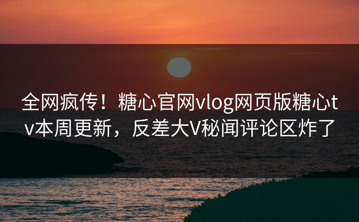 全网疯传！糖心官网vlog网页版糖心tv本周更新，反差大V秘闻评论区炸了