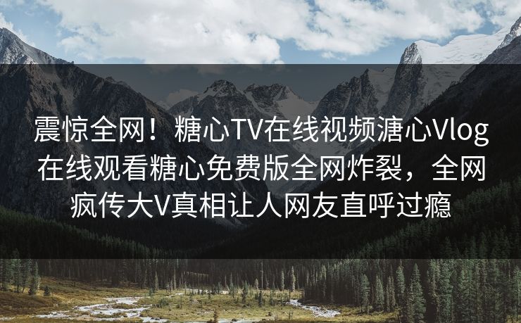 震惊全网！糖心TV在线视频溏心Vlog在线观看糖心免费版全网炸裂，全网疯传大V真相让人网友直呼过瘾