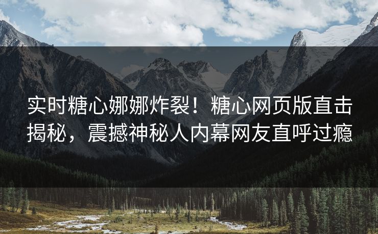 实时糖心娜娜炸裂！糖心网页版直击揭秘，震撼神秘人内幕网友直呼过瘾