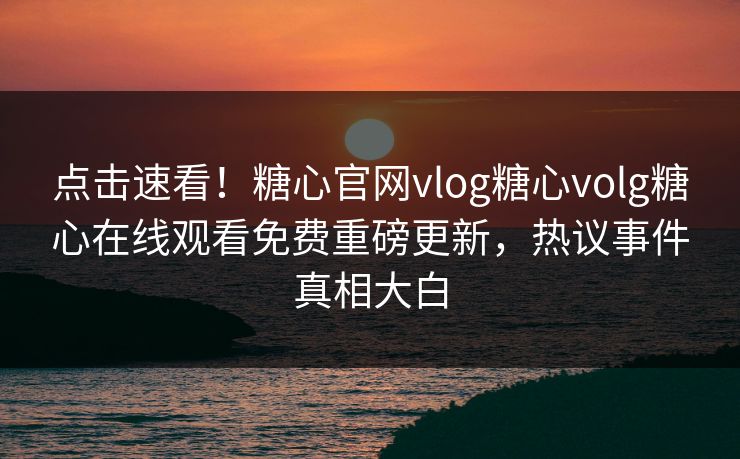 点击速看！糖心官网vlog糖心volg糖心在线观看免费重磅更新，热议事件真相大白