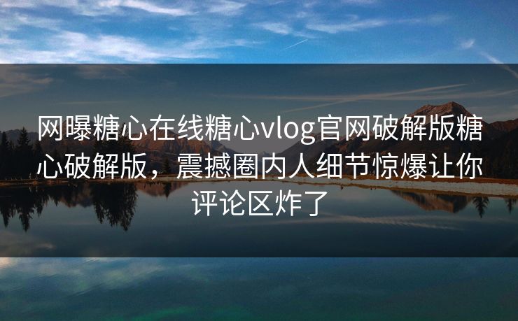 网曝糖心在线糖心vlog官网破解版糖心破解版，震撼圈内人细节惊爆让你评论区炸了