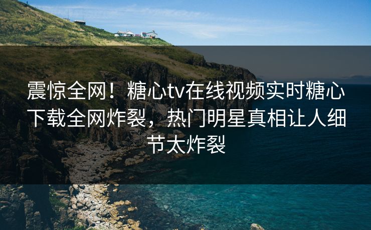 震惊全网！糖心tv在线视频实时糖心下载全网炸裂，热门明星真相让人细节太炸裂