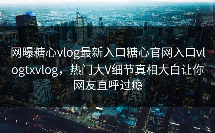 网曝糖心vlog最新入口糖心官网入口vlogtxvlog，热门大V细节真相大白让你网友直呼过瘾