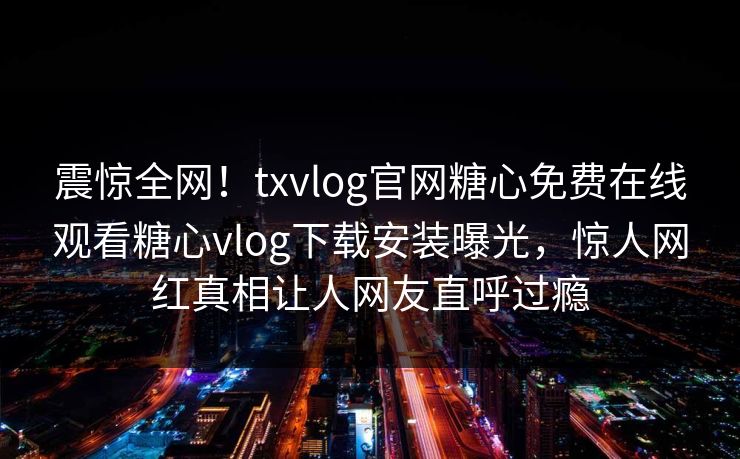 震惊全网！txvlog官网糖心免费在线观看糖心vlog下载安装曝光，惊人网红真相让人网友直呼过瘾