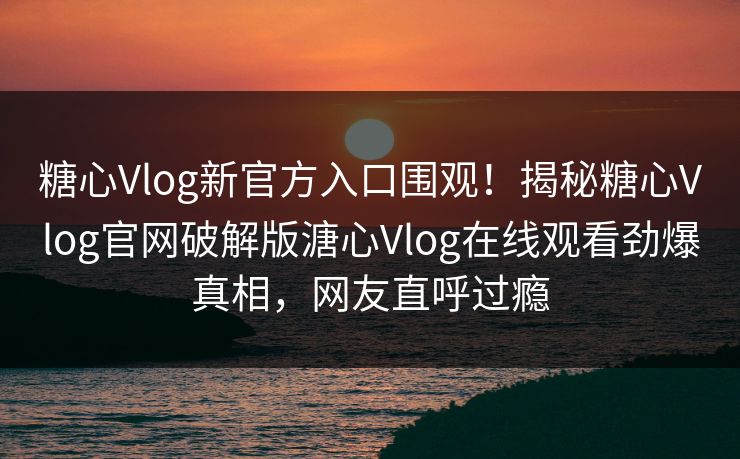糖心Vlog新官方入口围观！揭秘糖心Vlog官网破解版溏心Vlog在线观看劲爆真相，网友直呼过瘾