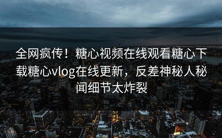 全网疯传！糖心视频在线观看糖心下载糖心vlog在线更新，反差神秘人秘闻细节太炸裂