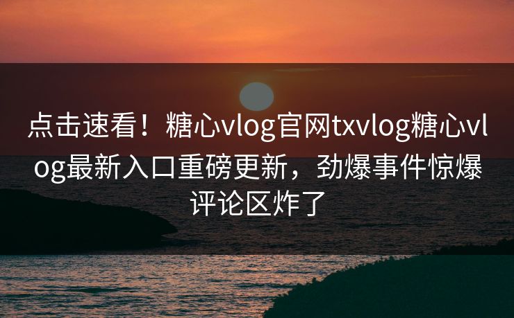 点击速看！糖心vlog官网txvlog糖心vlog最新入口重磅更新，劲爆事件惊爆评论区炸了