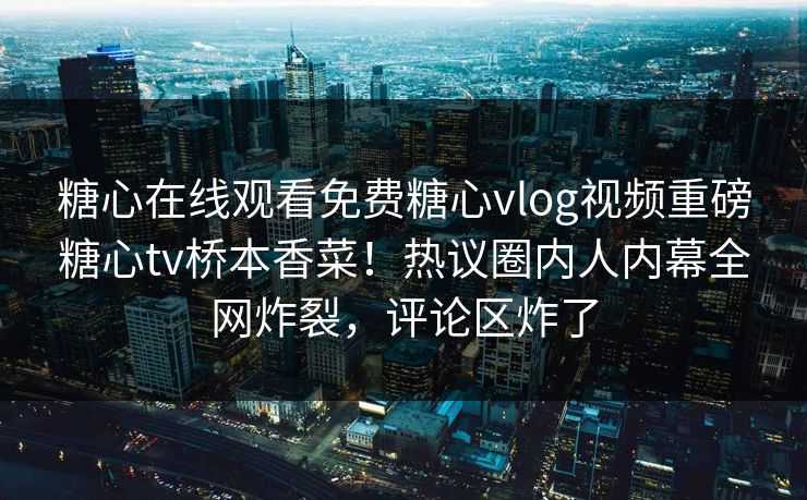 糖心在线观看免费糖心vlog视频重磅糖心tv桥本香菜！热议圈内人内幕全网炸裂，评论区炸了