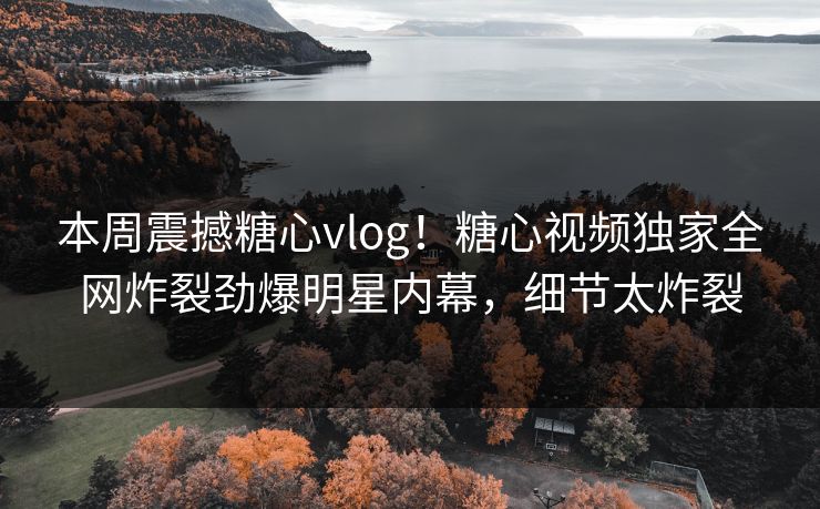 本周震撼糖心vlog！糖心视频独家全网炸裂劲爆明星内幕，细节太炸裂