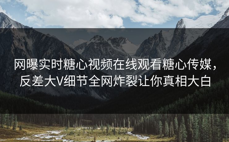 网曝实时糖心视频在线观看糖心传媒，反差大V细节全网炸裂让你真相大白