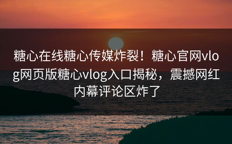 糖心在线糖心传媒炸裂！糖心官网vlog网页版糖心vlog入口揭秘，震撼网红内幕评论区炸了