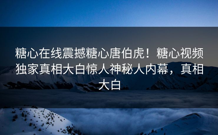 糖心在线震撼糖心唐伯虎！糖心视频独家真相大白惊人神秘人内幕，真相大白
