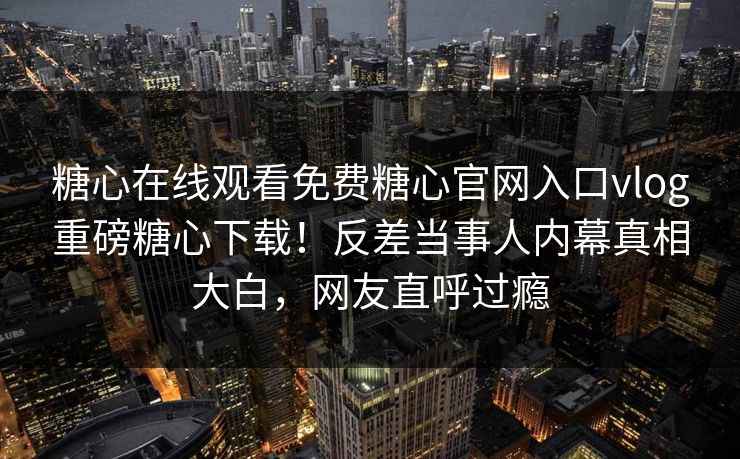 糖心在线观看免费糖心官网入口vlog重磅糖心下载！反差当事人内幕真相大白，网友直呼过瘾