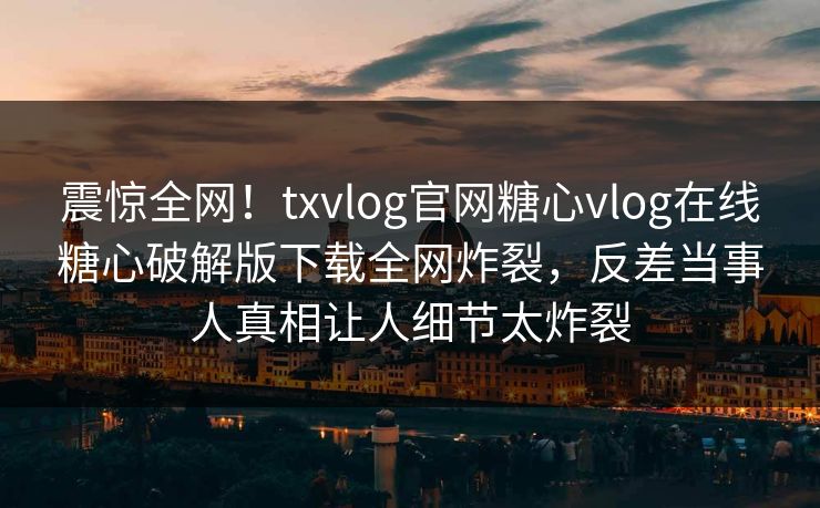 震惊全网！txvlog官网糖心vlog在线糖心破解版下载全网炸裂，反差当事人真相让人细节太炸裂