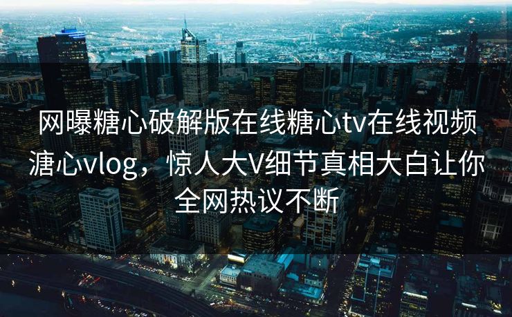 网曝糖心破解版在线糖心tv在线视频溏心vlog，惊人大V细节真相大白让你全网热议不断