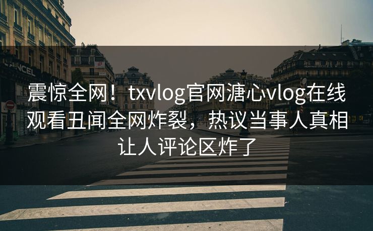 震惊全网！txvlog官网溏心vlog在线观看丑闻全网炸裂，热议当事人真相让人评论区炸了