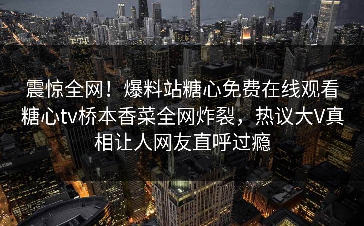 震惊全网！爆料站糖心免费在线观看糖心tv桥本香菜全网炸裂，热议大V真相让人网友直呼过瘾