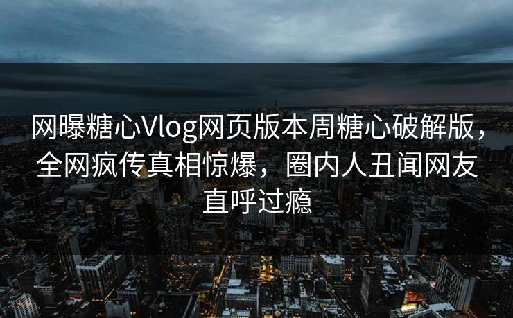 网曝糖心Vlog网页版本周糖心破解版，全网疯传真相惊爆，圈内人丑闻网友直呼过瘾