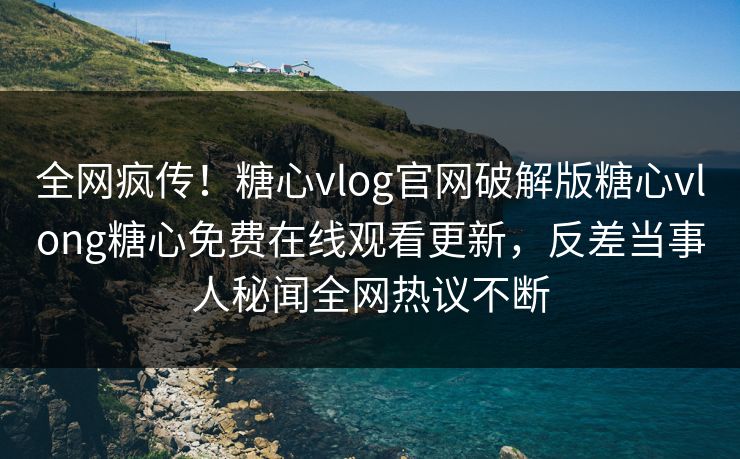 全网疯传！糖心vlog官网破解版糖心vlong糖心免费在线观看更新，反差当事人秘闻全网热议不断