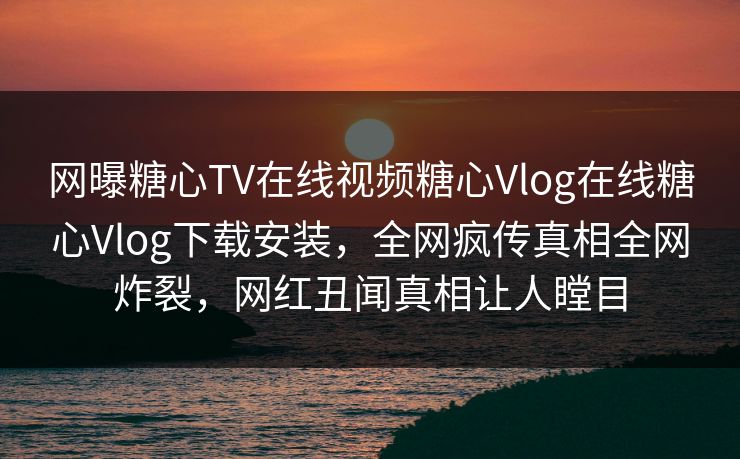 网曝糖心TV在线视频糖心Vlog在线糖心Vlog下载安装，全网疯传真相全网炸裂，网红丑闻真相让人瞠目