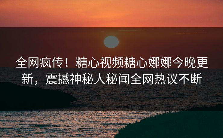 全网疯传！糖心视频糖心娜娜今晚更新，震撼神秘人秘闻全网热议不断