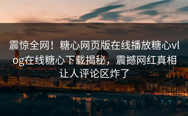 震惊全网！糖心网页版在线播放糖心vlog在线糖心下载揭秘，震撼网红真相让人评论区炸了
