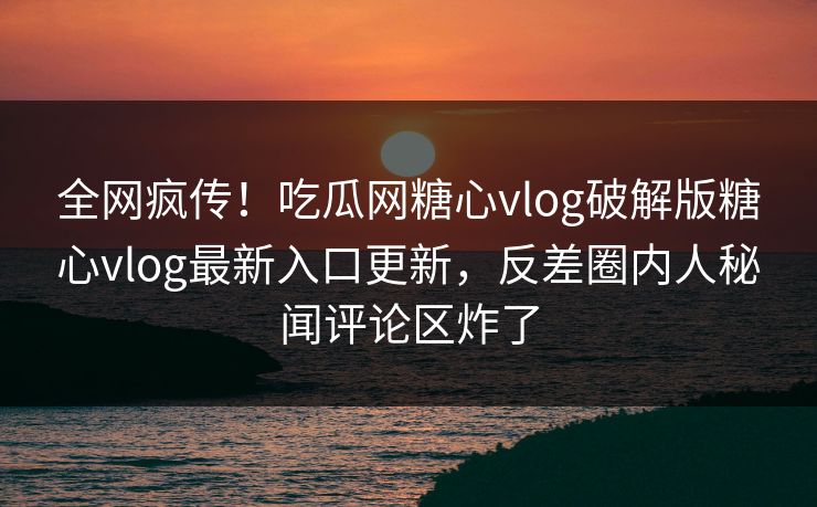全网疯传！吃瓜网糖心vlog破解版糖心vlog最新入口更新，反差圈内人秘闻评论区炸了