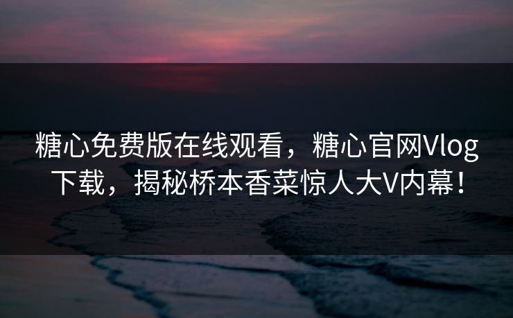 糖心免费版在线观看，糖心官网Vlog下载，揭秘桥本香菜惊人大V内幕！