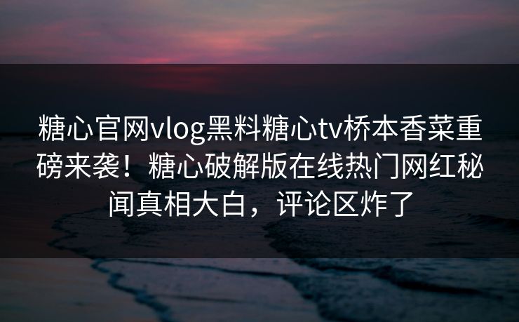 糖心官网vlog黑料糖心tv桥本香菜重磅来袭！糖心破解版在线热门网红秘闻真相大白，评论区炸了