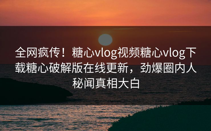 全网疯传！糖心vlog视频糖心vlog下载糖心破解版在线更新，劲爆圈内人秘闻真相大白