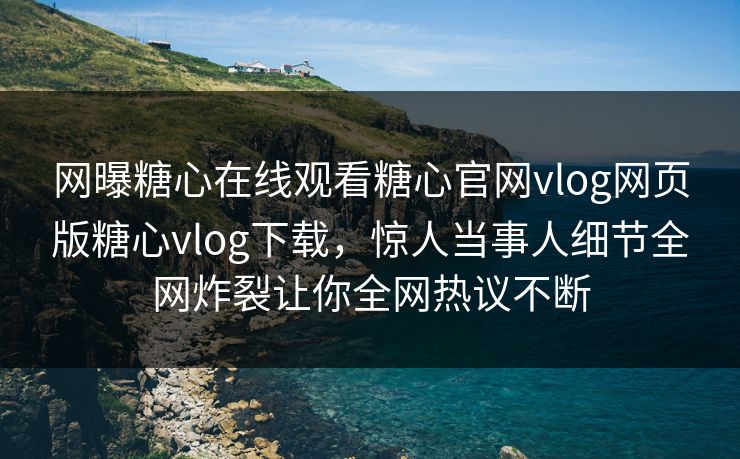 网曝糖心在线观看糖心官网vlog网页版糖心vlog下载，惊人当事人细节全网炸裂让你全网热议不断
