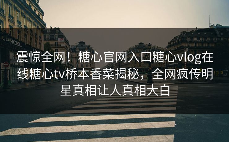 震惊全网！糖心官网入口糖心vlog在线糖心tv桥本香菜揭秘，全网疯传明星真相让人真相大白