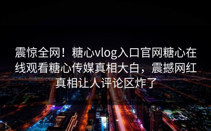 震惊全网！糖心vlog入口官网糖心在线观看糖心传媒真相大白，震撼网红真相让人评论区炸了