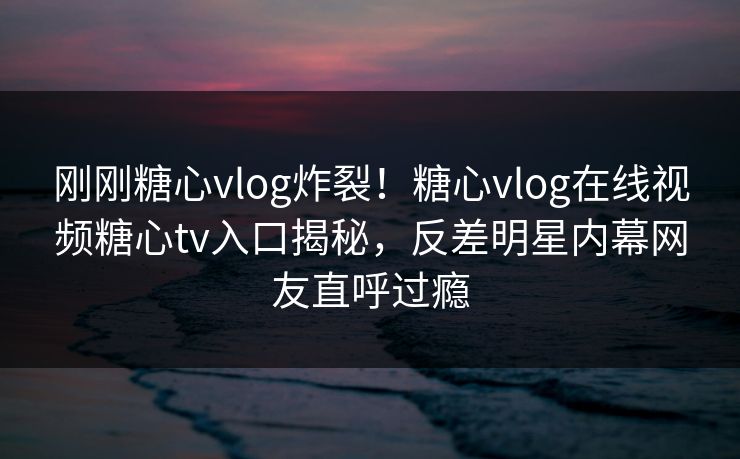 刚刚糖心vlog炸裂！糖心vlog在线视频糖心tv入口揭秘，反差明星内幕网友直呼过瘾