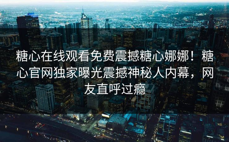 糖心在线观看免费震撼糖心娜娜！糖心官网独家曝光震撼神秘人内幕，网友直呼过瘾