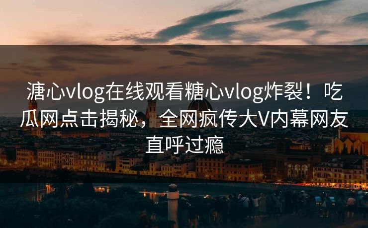 溏心vlog在线观看糖心vlog炸裂！吃瓜网点击揭秘，全网疯传大V内幕网友直呼过瘾