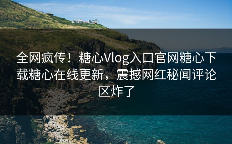 全网疯传！糖心Vlog入口官网糖心下载糖心在线更新，震撼网红秘闻评论区炸了