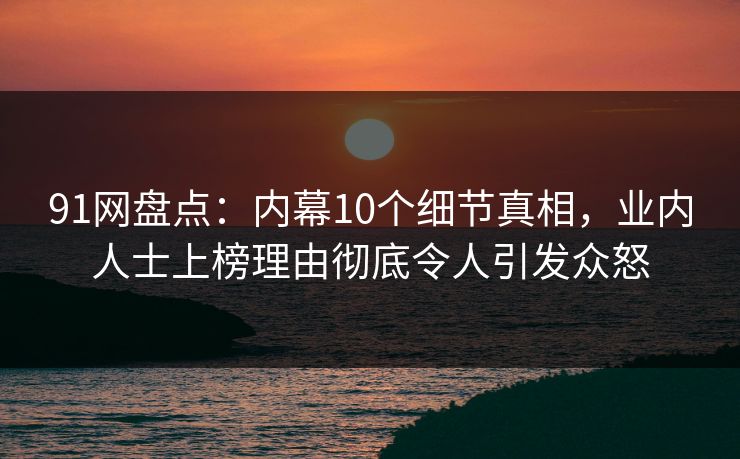 91网盘点：内幕10个细节真相，业内人士上榜理由彻底令人引发众怒