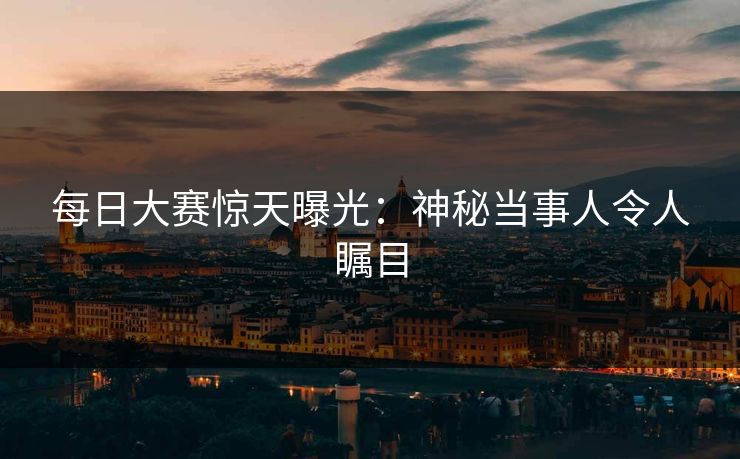 每日大赛惊天曝光：神秘当事人令人瞩目