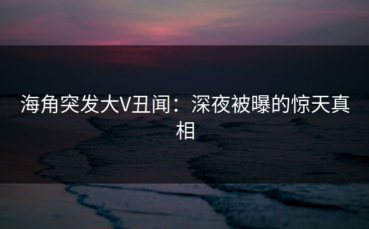 海角突发大V丑闻：深夜被曝的惊天真相