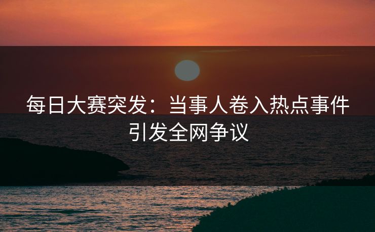 每日大赛突发：当事人卷入热点事件引发全网争议