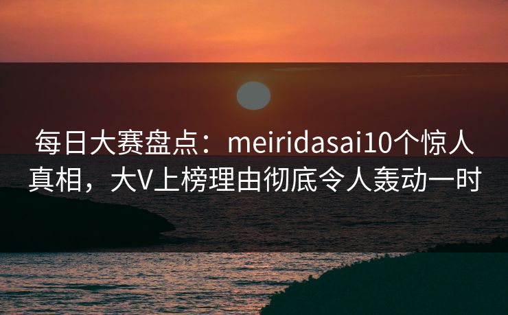 每日大赛盘点：meiridasai10个惊人真相，大V上榜理由彻底令人轰动一时