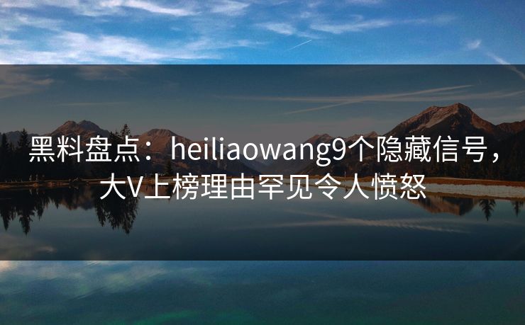 黑料盘点：heiliaowang9个隐藏信号，大V上榜理由罕见令人愤怒