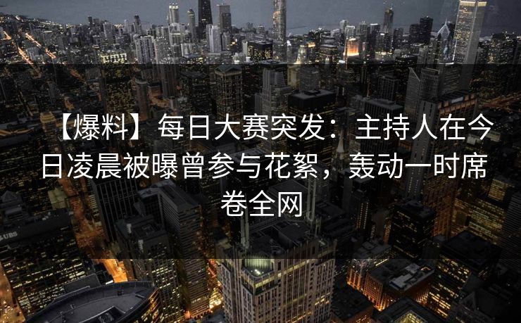【爆料】每日大赛突发：主持人在今日凌晨被曝曾参与花絮，轰动一时席卷全网