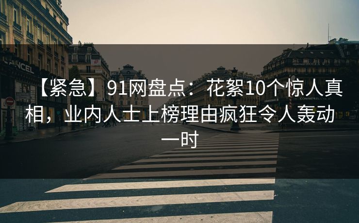 【紧急】91网盘点：花絮10个惊人真相，业内人士上榜理由疯狂令人轰动一时