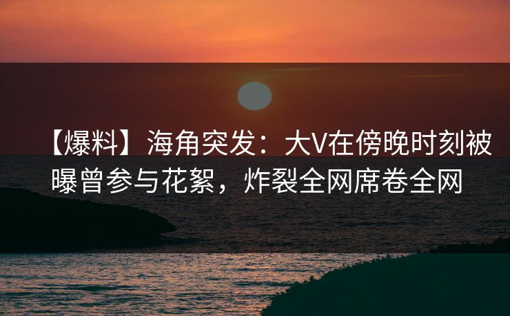 【爆料】海角突发：大V在傍晚时刻被曝曾参与花絮，炸裂全网席卷全网