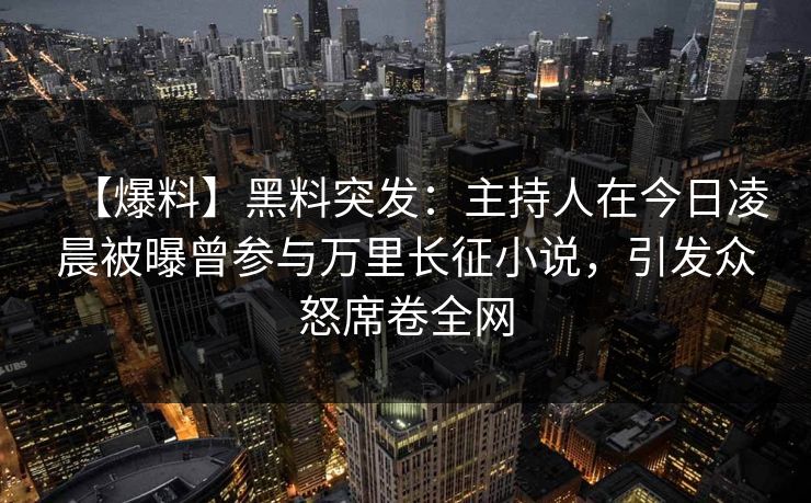 【爆料】黑料突发：主持人在今日凌晨被曝曾参与万里长征小说，引发众怒席卷全网
