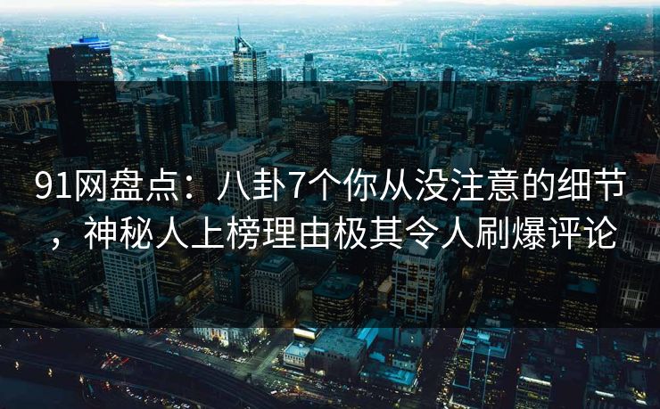 91网盘点：八卦7个你从没注意的细节，神秘人上榜理由极其令人刷爆评论