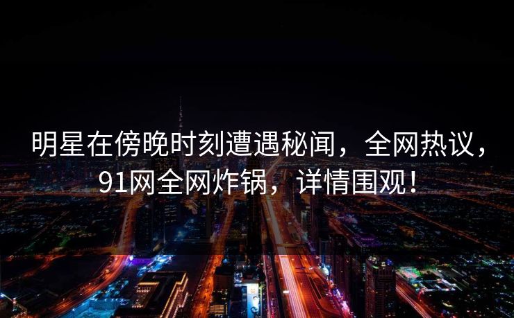 明星在傍晚时刻遭遇秘闻，全网热议，91网全网炸锅，详情围观！