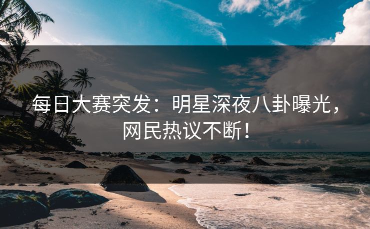 每日大赛突发：明星深夜八卦曝光，网民热议不断！